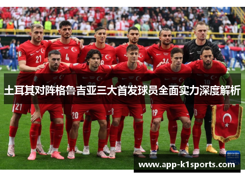 土耳其对阵格鲁吉亚三大首发球员全面实力深度解析 土耳其对阵格鲁吉亚三大首发球员全面实力深度解析
