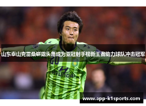 山东泰山克雷桑崭露头角成为亚冠射手榜新王者助力球队冲击冠军 山东泰山克雷桑崭露头角成为亚冠射手榜新王者助力球队冲击冠军