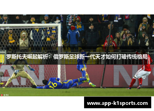 罗斯托夫崛起解析:俄罗斯足球新一代天才如何打破传统格局 罗斯托夫崛起解析:俄罗斯足球新一代天才如何打破传统格局