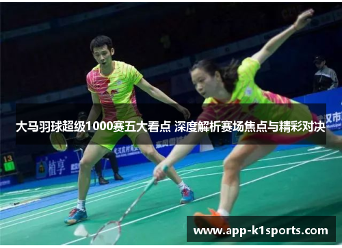 大马羽球超级1000赛五大看点 深度解析赛场焦点与精彩对决