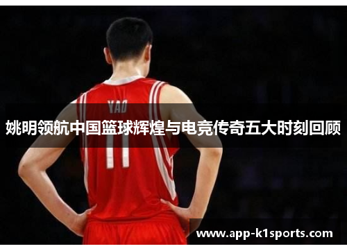 姚明领航中国篮球辉煌与电竞传奇五大时刻回顾