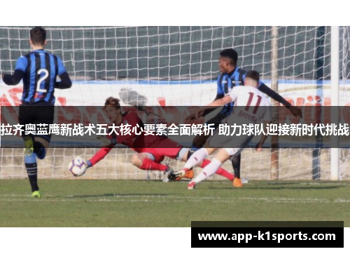 拉齐奥蓝鹰新战术五大核心要素全面解析 助力球队迎接新时代挑战