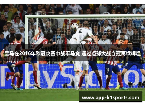 皇马在2016年欧冠决赛中战平马竞 通过点球大战夺冠再续辉煌 皇马在2016年欧冠决赛中战平马竞 通过点球大战夺冠再续辉煌